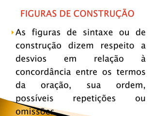 As figuras de sintaxe ou de construção dizem respeito a desvios em relação à concordância entre os termos da oração, sua ordem, possíveis repetições ou omissões. 