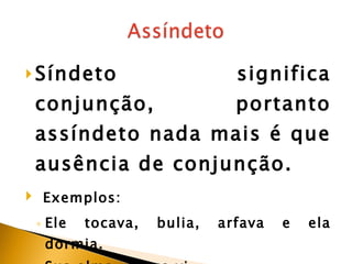 Síndeto significa conjunção, portanto assíndeto nada mais é que ausência de conjunção.   Exemplos:  Ele tocava, bulia, arfava e ela dormia.  Sua alma, nunca vi. “ Passarinho, desisti de ter.”  