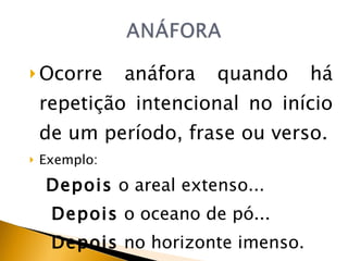 Ocorre anáfora quando há repetição intencional no início de um período, frase ou verso. Exemplo: Depois  o areal extenso... Depois  o oceano de pó... Depois  no horizonte imenso. 