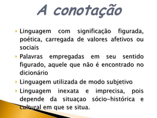 Linguagem com significação figurada, poética, carregada de valores afetivos ou sociais Palavras empregadas em seu sentido figurado, aquele que não  é  encontrado no dicionário Linguagem utilizada de modo subjetivo Linguagem inexata e imprecisa, pois depende da situa ç ao s ó cio-histórica e cultural em que se situa. 