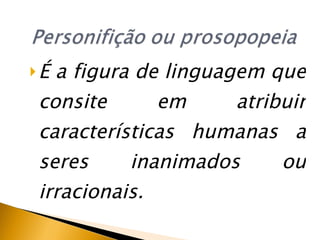 É a figura de linguagem que consite em atribuir características humanas a seres inanimados ou irracionais. 