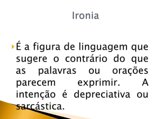 É  a figura de linguagem que sugere o contrário do que as palavras ou orações parecem exprimir. A intenção é depreciativa ou sarcástica. 