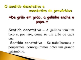 O sentido denotativo e  conotativo de provérbios  «De grão em grão, a galinha enche o  papo.» Sentido denotativo  – A galinha tem um bico e, por isso, come só um grão de cada vez. Sentido conotativo  – Se trabalharmos e pouparmos, conseguiremos obter um grande patrimônio. 