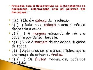 Preencha com D (Denotativo) ou C (Conotativo) os parênteses, relacionadas com as palavras em destaques. m) (  ) Ele é o  cabeça  da revolução. n) (  ) Doía-lhe a  cabeça  e nem o médico descobria a causa. o) (  ) A  margem  esquerda do rio era coberta por densa floresta. p) (  ) Vivia à  margem  da sociedade, fugindo de todos . q) (  ) Após anos de luta e sacrifícios, agora era tempo de colher os  frutos. r) (  ) Os  frutos  maduraram, podemos colhê-los . 
