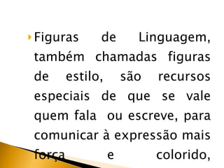 Figuras de Linguagem, também chamadas figuras de estilo, são recursos especiais de que se vale quem fala  ou escreve, para comunicar à expressão mais força e colorido, intensidade e beleza. 