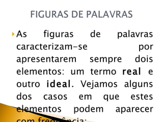 As figuras de palavras caracterizam-se por apresentarem sempre dois elementos: um termo  real  e outro  ideal . Vejamos alguns dos casos em que estes elementos podem aparecer com frequência: 