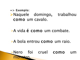 => Exemplo: Naquele domingo ,  trabalhou  como  um cavalo.   A vida  é como  um combate. A bola entrou  como  um raio. Nero foi cruel  como  um monstro. 