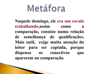 Naquele domingo, ele  era um cavalo trabalhando, assim como a comparação, consiste numa relação de semelhança de qualificações. Mais sutil,  exige muita atenção do leitor para ser captada, porque dispensa os conectivos que aparecem na comparação . 