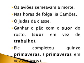 Os aviões semeavam a morte.  Nas horas de folga lia Camões.  O judas da classe. Ganhar o pão com o  suor  do rosto. ( suor  em vez de  trabalho ). Ele completou quinze  primaveras . (  primaveras  em vez de  anos ). 