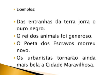 Exemplos: Das entranhas da terra jorra o ouro negro. O rei dos animais foi generoso. O Poeta dos Escravos morreu novo. Os urbanistas tornarão ainda mais bela a Cidade Maravilhosa. 