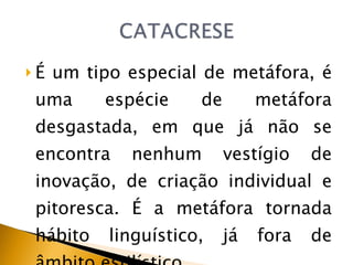 É um tipo especial de metáfora, é uma espécie de metáfora desgastada, em que já não se encontra nenhum vestígio de inovação, de criação individual e pitoresca. É a metáfora tornada hábito linguístico, já fora de âmbito estilístico 