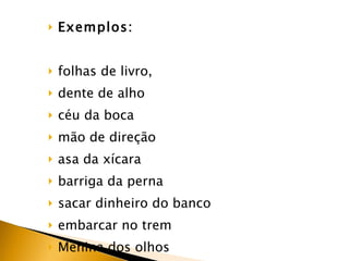 Exemplos:  folhas de livro,  dente de alho  céu da boca  mão de direção  asa da xícara  barriga da perna  sacar dinheiro do banco embarcar no trem  Menina dos olhos 