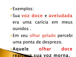 Exemplos: Sua  voz   doce  e  aveludada  era uma carícia em meus ouvidos . Em seu  olhar gelado  percebi uma ponta de desprezo. Aquele  olhar doce  realçava sua voz morna. 