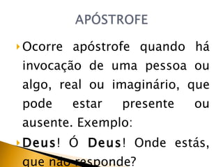 Ocorre apóstrofe quando há invocação de uma pessoa ou algo, real ou imaginário, que pode estar presente ou ausente. Exemplo: Deus ! Ó  Deus ! Onde estás, que não responde?  