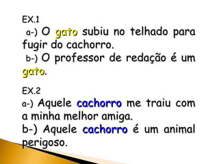 EX.1 a-)  O  gato  subiu no telhado para fugir do cachorro. b-)  O professor de redação é um  gato .   EX.2 a-)  Aquele  cachorro  me traiu com a minha melhor amiga. b-) Aquele  cachorro  é um animal perigoso. 