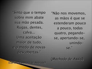 “ Sinto que o tempo  sobre mim abate  sua mão pesada.  Rugas, dentes, calva...  Uma aceitação  maior de tudo,  e o medo de novas  descobertas.”  (Carlos Drummond de Andrade)  “ Não nos movemos, as mãos é que se estenderam pouco a pouco, todas quatro, pegando-se, apertando-se,  unindo-se.”  (Machado de Assis)  