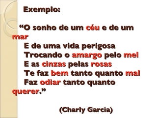 Exemplo:    “O sonho de um  c é u  e de um  mar   E de uma vida perigosa   Trocando o  amargo  pelo  mel   E as  cinzas  pelas  rosas   Te faz  bem  tanto quanto  mal   Faz  odiar  tanto quanto  querer .”   (Charly Garcia) 