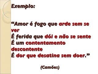 Exemplo: “Amor  é  fogo que  arde sem se ver É  ferida que  d ó i e n ã o se sente  É  um  contentamento descontente  É  dor que desatina sem doer .”   (Cam õ es) 