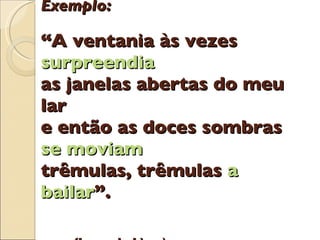 Exemplo: “A ventania às vezes  surpreendia as janelas abertas do meu lar e então as doces sombras  se moviam trêmulas, trêmulas  a bailar ”.     (Jorge de Lima) 