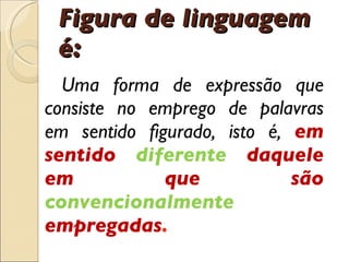 Figura de linguagem  é : Uma forma de express ã o que consiste no emprego de palavras em sentido figurado, isto  é ,  em sentido  diferente  daquele em que são  convencionalmente  empregadas . 