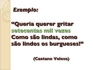 Exemplo: “Queria querer gritar  setecentas mil vezes Como são lindas, como são lindos os burgueses!”   (Caetano Veloso) 