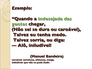 Exemplo: “Quando a  indesejada das gentes  chegar, (N ã o sei se dura ou caro á vel),  Talvez eu tenha medo.  Talvez sorria, ou diga: —  Al ô , inilud í vel!   (Manuel Bandeira) caroável: carinhosa, afetuosa, meiga. iniludível: que n ã o se pode iludir. 