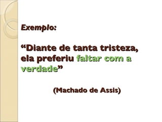 Exemplo: “Diante de tanta tristeza, ela preferiu  faltar com a verdade ”   (Machado de Assis) 