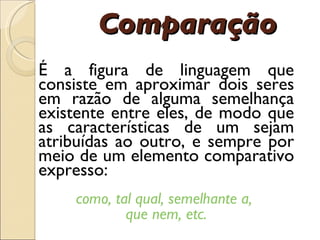 Compara çã o É  a figura de linguagem que consiste em aproximar dois seres em raz ã o de alguma semelhan ç a existente entre eles, de modo que as caracter í sticas de um sejam atribu í das ao outro, e sempre por meio de um elemento comparativo expresso:  como,   tal qual, semelhante a,  que nem, etc. 