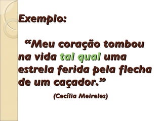 Exemplo:    “Meu cora çã o tombou  na vida  tal qual  uma estrela ferida pela flecha de um ca ç ador.”    (Cec í lia Meireles) 