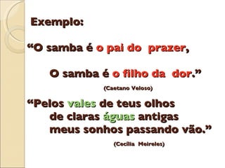 Exemplo:  “O samba  é   o pai do  prazer ,    O samba  é  o filho da  dor .”   (Caetano Veloso)   “Pelos  vales  de teus olhos   de claras  á guas  antigas   meus sonhos passando v ã o.”   (Cec í lia  Meireles) 