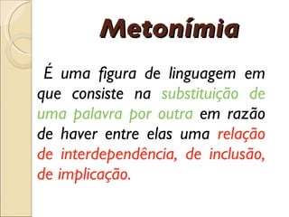 É  uma figura de linguagem em que consiste na  substitui çã o de uma palavra por outra  em raz ã o de haver entre elas uma  rela çã o de interdepend ê ncia, de inclus ã o, de implica çã o. Metonímia 