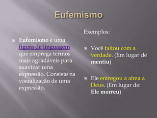 EufemismoEufemismoé uma figura de linguagemque emprega termos mais agradáveis para suavizar uma expressão. Consiste na visualização de uma expressão.Exemplos:Você faltou com a verdade. (Em lugar de mentiu)Ele entregou a alma a Deus. (Em lugar de: Ele morreu)