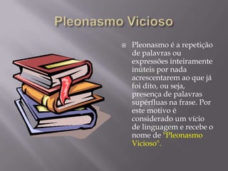 Pleonasmo ViciosoPleonasmo é a repetição de palavras ou expressões inteiramente inúteis por nada acrescentarem ao que já foi dito, ou seja, presença de palavras supérfluas na frase. Por este motivo é considerado um vício de linguagem e recebe o nome de "Pleonasmo Vicioso".