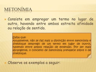 METONÍMIA
 Consiste em empregar um termo no lugar de
outro, havendo entre ambos estreita afinidade
ou relação de sentido.
 Observe os exemplos a seguir:
Saiba que:
Atualmente, não se faz mais a distinção entre metonímia e
sinédoque (emprego de um termo em lugar de outro),
havendo entre ambos relação de extensão. Por ser mais
abrangente, o conceito de metonímia prevalece sobre o de
sinédoque.
 