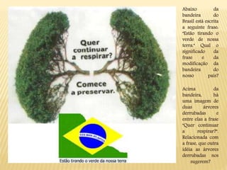 Abaixo da
bandeira do
Brasil está escrita
a seguinte frase:
"Estão tirando o
verde de nossa
terra." Qual o
significado da
frase e da
modificação da
bandeira do
nosso país?
Acima da
bandeira, há
uma imagem de
duas árvores
derrubadas e
entre elas a frase
"Quer continuar
a respirar?".
Relacionada com
a frase, que outra
idéia as árvores
derrubadas nos
sugerem?
 