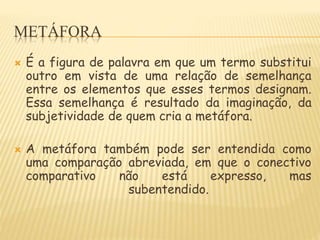 METÁFORA
 É a figura de palavra em que um termo substitui
outro em vista de uma relação de semelhança
entre os elementos que esses termos designam.
Essa semelhança é resultado da imaginação, da
subjetividade de quem cria a metáfora.
 A metáfora também pode ser entendida como
uma comparação abreviada, em que o conectivo
comparativo não está expresso, mas
subentendido.
 