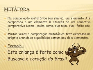 METÁFORA
 Na comparação metafórica (ou símile), um elemento A é
comparado a um elemento B através de um conectivo
comparativo (como, assim como, que nem, qual, feito etc.
).
 Muitas vezes a comparação metafórica traz expressa no
próprio enunciado a qualidade comum aos dois elementos.
 Exemplo :
• Esta criança é forte como um touro.
• Buscava o coração do Brasil.
 