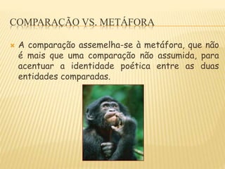 COMPARAÇÃO VS. METÁFORA
 A comparação assemelha-se à metáfora, que não
é mais que uma comparação não assumida, para
acentuar a identidade poética entre as duas
entidades comparadas.
 