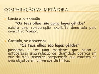 COMPARAÇÃO VS. METÁFORA
 Lendo a expressão
"Os teus olhos são como lagos gélidos"
existe uma comparação explícita denotada pelo
conectivo "como".
 Contudo, se dissermos,
"Os teus olhos são lagos gélidos",
passamos a ter uma metáfora que passa a
estabelecer uma relação de identidade poética em
vez da mais prosaica comparação que mantém os
dois objetos em universos distintos.
 