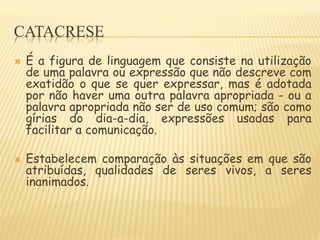CATACRESE
 É a figura de linguagem que consiste na utilização
de uma palavra ou expressão que não descreve com
exatidão o que se quer expressar, mas é adotada
por não haver uma outra palavra apropriada - ou a
palavra apropriada não ser de uso comum; são como
gírias do dia-a-dia, expressões usadas para
facilitar a comunicação.
 Estabelecem comparação às situações em que são
atribuídas, qualidades de seres vivos, a seres
inanimados.
 