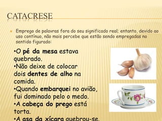 CATACRESE
 Emprego de palavras fora do seu significado real; entanto, devido ao
uso contínuo, não mais percebe que estão sendo empregadas no
sentido figurado:
•O pé da mesa estava
quebrado.
•Não deixe de colocar
dois dentes de alho na
comida.
•Quando embarquei no avião,
fui dominado pelo o medo.
•A cabeça do prego está
torta.
 