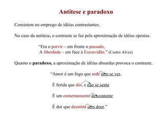 Antítese e paradoxo Consistem no emprego de idéias contrastantes. No caso da antítese ,   o contraste se faz pela aproximação de idéias opostas. “ Era o  porvir  – em frente o  passado, A   liberdade  – em face à  Escravidão .”  (Castro Alves) Quanto o  paradoxo,  a aproximação de idéias absurdas provoca o contraste. “ Amor é um fogo que  arde   sem se ver , É ferida que  dói , e  não se sente É um  contentamento   descontente É dor que  desatina   sem doer .” 