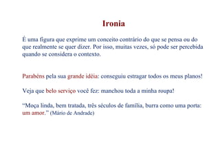 Ironia É uma figura que exprime um conceito contrário do que se pensa ou do que realmente se quer dizer. Por isso, muitas vezes, só pode ser percebida quando se considera o contexto. Parabéns  pela sua  grande idéia : conseguiu estragar todos os meus planos! Veja que  belo serviço   você fez: manchou toda a minha roupa! “ Moça linda, bem tratada, três séculos de família, burra como uma porta:  um amor .”  (Mário de Andrade) 