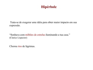 Hipérbole Trata-se de exagerar uma idéia para obter maior impacto em sua expressão. “ Sonhava com  milhões de estrelas  iluminando a tua casa.” (Clarice Lispector) Chorou  rios  de lágrimas. 