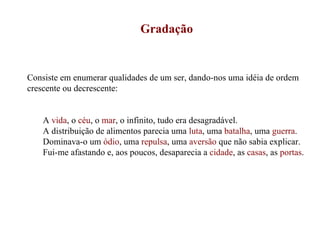 Gradação Consiste em enumerar qualidades de um ser, dando-nos uma idéia de ordem crescente ou decrescente: A  vida , o  céu , o  mar , o infinito, tudo era desagradável. A distribuição de alimentos parecia uma  luta , uma  batalha , uma  guerra . Dominava-o um  ódio , uma  repulsa , uma  aversão  que não sabia explicar. Fui-me afastando e, aos poucos, desaparecia a  cidade , as  casas , as  portas . 