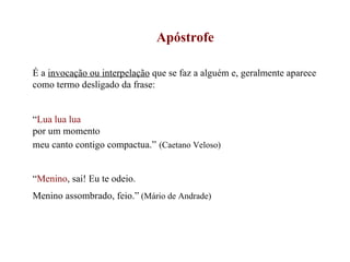 Apóstrofe É a  invocação ou interpelação  que se faz a alguém e, geralmente aparece como termo desligado da frase: “ Lua lua lua   por um momento  meu canto contigo compactua.”   (Caetano Veloso) “ Menino , sai! Eu te odeio. Menino assombrado, feio.”  (Mário de Andrade) 