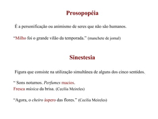 Prosopopéia É a personificação ou animismo de seres que não são humanos. “ Milho  foi o grande vilão da temporada.”   (manchete de jornal) Sinestesia Figura que consiste na utilização simultânea de alguns dos cinco sentidos. “  Sons noturnos.  Perfumes   macios . Fresca   música  da brisa.   (Cecília Meireles) “ Agora, o  cheiro  áspero  das flores.”   (Cecília Meireles) 