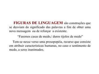 FIGURAS DE LINGUAGEM   são construções que se desviam do significado das palavras a fim de obter uma nova mensagem  ou de reforçar  a existente. “ Faremos casas de medo,/ duros tijolos de medo” Tem-se nesse verso uma prosopopéia, recurso que consiste em atribuir características humanas, no caso o sentimento de medo, a seres inanimados. 
