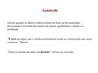 Anástrofe Ocorre quando se altera a ordem normal da frase ou do enunciado, provocando a inversão dos termos da oração, geralmente o sujeito e o predicado. “ É erro   acreditar que o subdesenvolvimento tenha na colonização sua causa exclusiva .”  (Ravel) “ Entre as nuvens do amor  ela   dormia !”   (Álvares de Azevedo) 