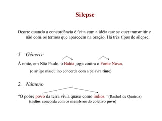 Silepse Ocorre quando a concordância é feita com a idéia que se quer transmitir e não com os termos que aparecem na oração. Há três tipos de silepse: Gênero: À noite, em São Paulo, o  Bahia  joga contra o  Fonte Nova . (o artigo masculino concorda com a palavra  time ) 2.  Número “ O pobre  povo  da terra vivia quase como  índios .”  (Rachel de Queiroz) ( índios  concorda com os  membros  do coletivo  povo ) 